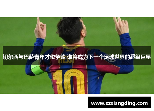 切尔西与巴萨青年才俊争锋 谁将成为下一个足球世界的超级巨星