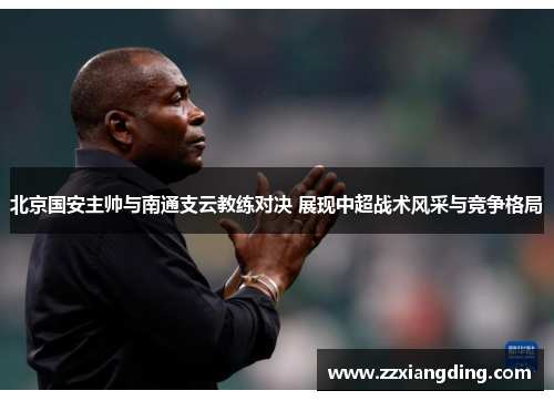 北京国安主帅与南通支云教练对决 展现中超战术风采与竞争格局